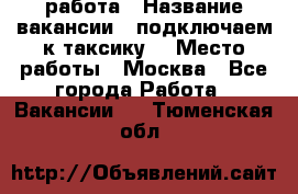 работа › Название вакансии ­ подключаем к таксику  › Место работы ­ Москва - Все города Работа » Вакансии   . Тюменская обл.